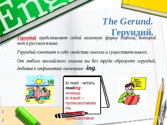 The Gerund.Герундий. Герундий представляет собой неличную форму глагола, которой нет в русском языке.Герундий сочетает в себе свойства глагола и существительного.От любого английского глагола вы без труда образуете герундий, добавив к инфинитиву око…