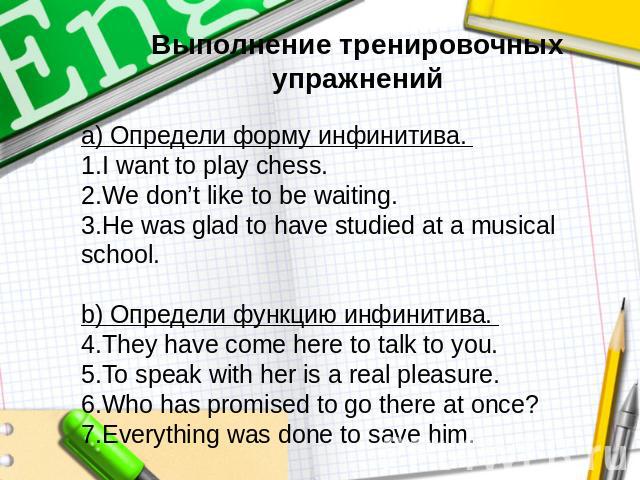 Выполнение тренировочных упражненийа) Определи форму инфинитива. I want to play chess. We don’t like to be waiting. He was glad to have studied at a musical school. b) Определи функцию инфинитива. They have come here to talk to you. To speak with he…