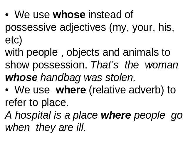 • We use whose instead of possessive adjectives (my, your, his, etc) with people , objects and animals to show possession. That’s the woman whose handbag was stolen.• We use where (relative adverb) to refer to place.A hospital is a place where peopl…