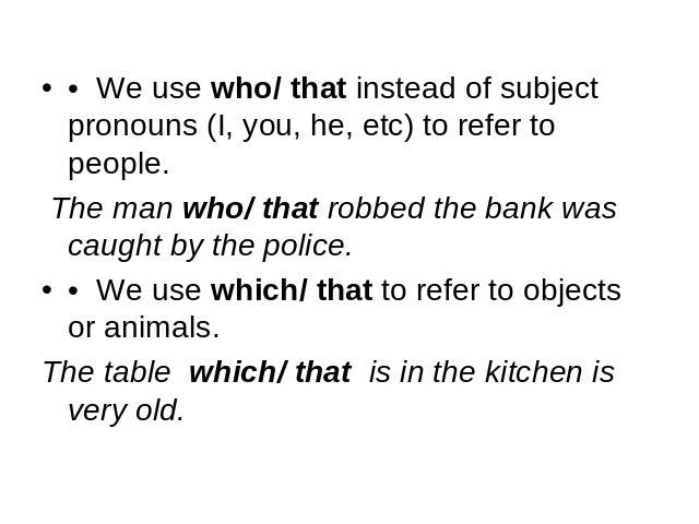 • We use who/ that instead of subject pronouns (I, you, he, etc) to refer to people. The man who/ that robbed the bank was caught by the police.• We use which/ that to refer to objects or animals. The table which/ that is in the kitchen is very old.