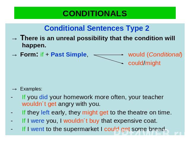 CONDITIONALS Conditional Sentences Type 2→ There is an unreal possibility that the condition will happen. → Form: if + Past Simple, would (Conditional) could/might → Examples:- If you did your homework more often, your teacher wouldn´t get angry wit…