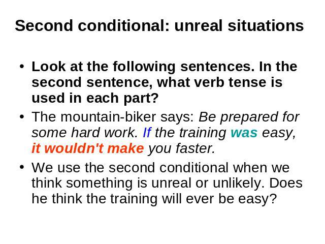 Second conditional: unreal situations Look at the following sentences. In the second sentence, what verb tense is used in each part? The mountain-biker says: Be prepared for some hard work. If the training was easy, it wouldn't make you faster. We u…