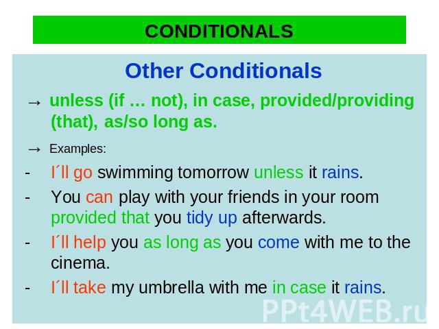 CONDITIONALS Other Conditionals→ unless (if … not), in case, provided/providing (that), as/so long as.→ Examples:-I´ll go swimming tomorrow unless it rains. -You can play with your friends in your room provided that you tidy up afterwards. -I´ll hel…