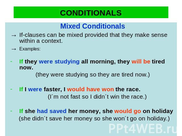 CONDITIONALS Mixed Conditionals→ If-clauses can be mixed provided that they make sense within a context.→ Examples:If they were studying all morning, they will be tired now. (they were studying so they are tired now.)If I were faster, I would have w…