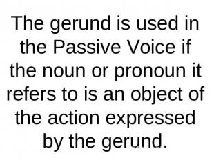 The gerund is used in the Passive Voice if the noun or pronoun it refers to is a