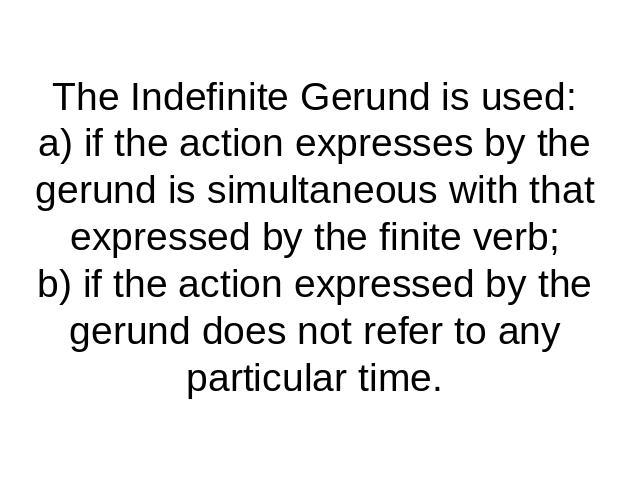 The Indefinite Gerund is used:a) if the action expresses by the gerund is simultaneous with that expressed by the finite verb;b) if the action expressed by the gerund does not refer to any particular time.