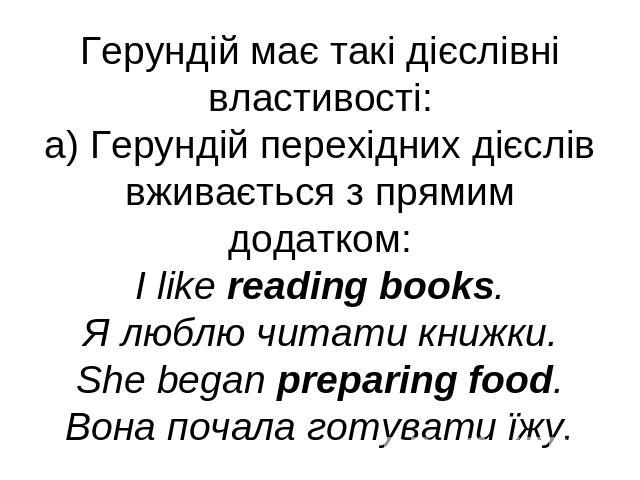Герундій має такі дієслівні властивості:а) Герундій перехідних дієслів вживається з прямим додатком:I like reading books.Я люблю читати книжки.She began preparing food.Вона почала готувати їжу.
