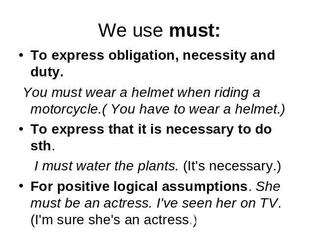 We use must: To express obligation, necessity and duty. You must wear a helmet when riding a motorcycle.( You have to wear a helmet.)To express that it is necessary to do sth. I must water the plants. (It's necessary.)For positive logical assumption…