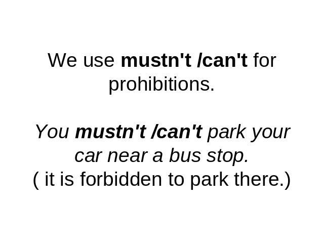 We use mustn't /can't for prohibitions.You mustn't /can't park your car near a bus stop.( it is forbidden to park there.)