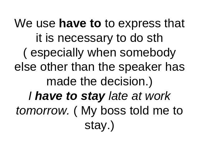 We use have to to express that it is necessary to do sth( especially when somebodyelse other than the speaker has made the decision.)I have to stay late at work tomorrow. ( My boss told me to stay.)