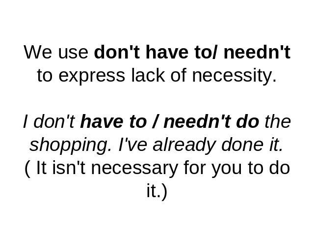 We use don't have to/ needn't to express lack of necessity.I don't have to / needn't do the shopping. I've already done it.( It isn't necessary for you to do it.)