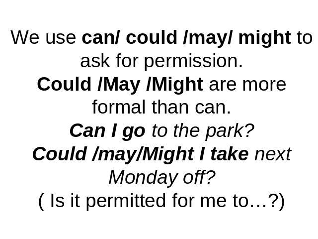 We use can/ could /may/ might to ask for permission.Could /May /Might are more formal than can.Can I go to the park?Could /may/Might I take next Monday off?( Is it permitted for me to…?)