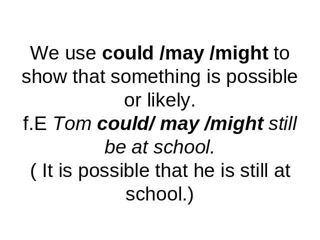 We use could /may /might to show that something is possible or likely.f.E Tom could/ may /might still be at school.( It is possible that he is still at school.)
