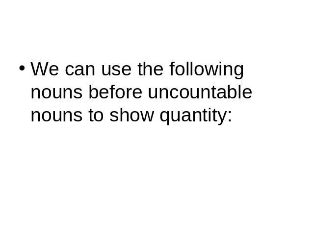 We can use the following nouns before uncountable nouns to show quantity: