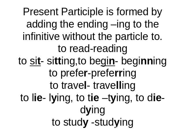 Present Participle is formed by adding the ending –ing to the infinitive without the particle to.to read-readingto sit- sitting,to begin- beginningto prefer-preferringto travel- travellingto lie- lying, to tie –tying, to die-dyingto study -studying