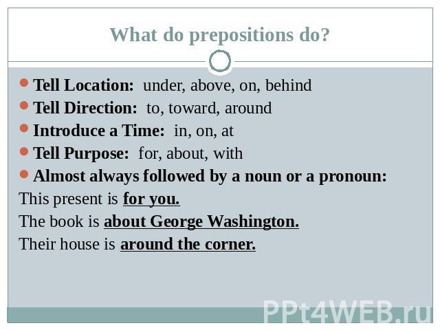 What do prepositions do? Tell Location: under, above, on, behindTell Direction: to, toward, aroundIntroduce a Time: in, on, atTell Purpose: for, about, withAlmost always followed by a noun or a pronoun:This present is for you.The book is about Georg…