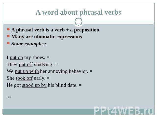 A word about phrasal verbs A phrasal verb is a verb + a prepositionMany are idiomatic expressionsSome examples:I put on my shoes. =They put off studying. =We put up with her annoying behavior. =She took off early. =He got stood up by his blind date. =**