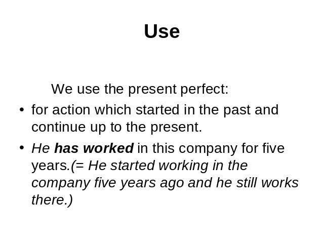 Use We use the present perfect:for action which started in the past and continue up to the present.He has worked in this company for five years.(= He started working in the company five years ago and he still works there.)
