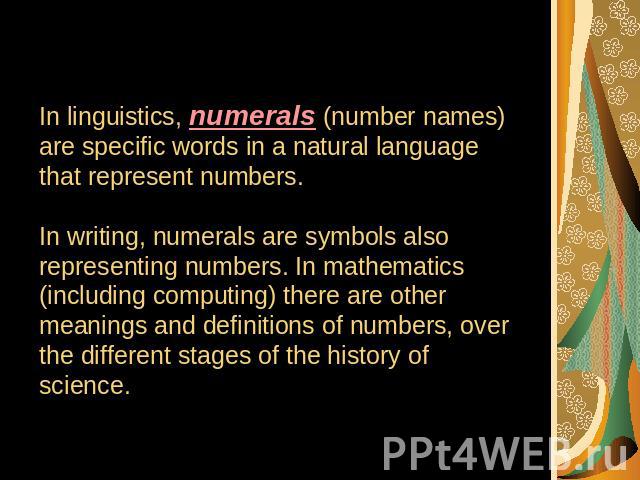 In linguistics, numerals (number names) are specific words in a natural language that represent numbers.In writing, numerals are symbols also representing numbers. In mathematics (including computing) there are other meanings and definitions of numb…