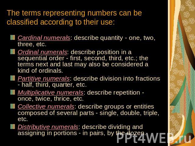 The terms representing numbers can be classified according to their use: Cardinal numerals: describe quantity - one, two, three, etc.Ordinal numerals: describe position in a sequential order - first, second, third, etc.; the terms next and last may …