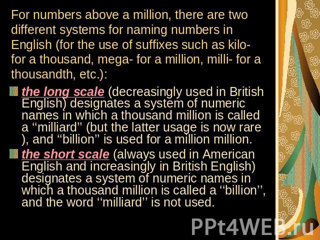 For numbers above a million, there are two different systems for naming numbers in English (for the use of suffixes such as kilo- for a thousand, mega- for a million, milli- for a thousandth, etc.): the long scale (decreasingly used in British Engli…