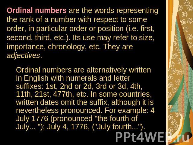 Ordinal numbers are the words representing the rank of a number with respect to some order, in particular order or position (i.e. first, second, third, etc.). Its use may refer to size, importance, chronology, etc. They are adjectives. Ordinal numbe…