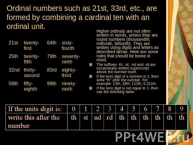 Ordinal numbers such as 21st, 33rd, etc., are formed by combining a cardinal ten with an ordinal unit. Higher ordinals are not often written in words, unless they are round numbers (thousandth, millionth, billionth). They are written using digits an…