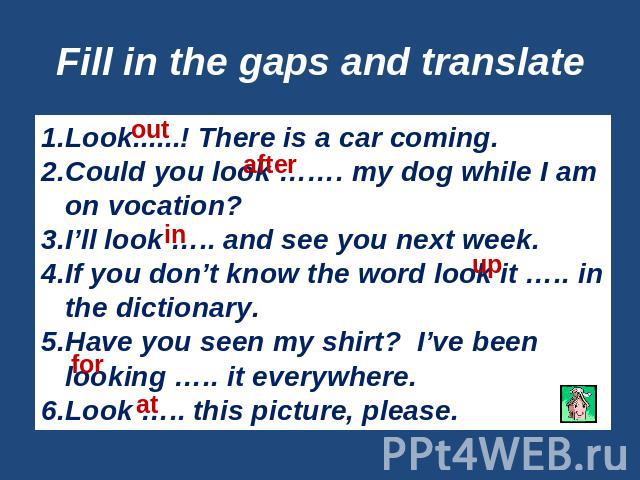 Fill in the gaps and translate Look......! There is a car coming.Could you look ……. my dog while I am on vocation?I’ll look ….. and see you next week.If you don’t know the word look it ….. in the dictionary.Have you seen my shirt? I’ve been looking …
