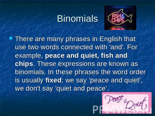 Binomials There are many phrases in English that use two words connected with 'and'. For example, peace and quiet, fish and chips. These expressions are known as binomials. In these phrases the word order is usually fixed; we say 'peace and quiet', …