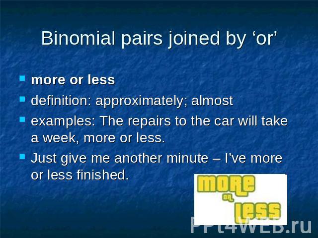 Binomial pairs joined by ‘or’ more or less definition: approximately; almost examples: The repairs to the car will take a week, more or less.Just give me another minute – I’ve more or less finished.
