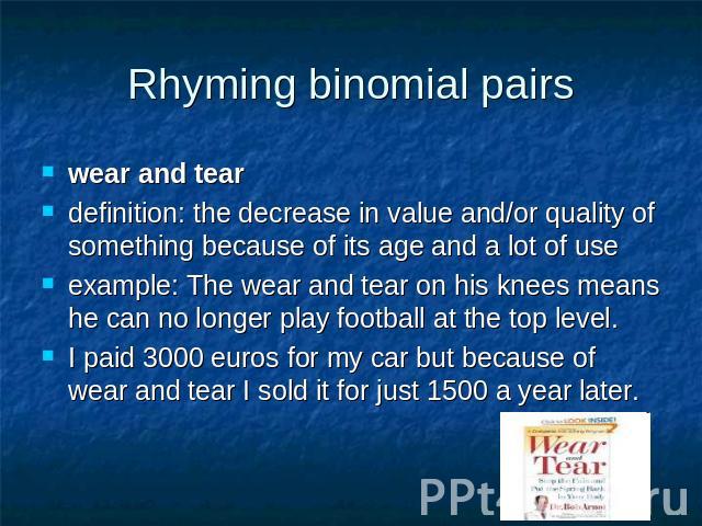 Rhyming binomial pairs wear and tear definition: the decrease in value and/or quality of something because of its age and a lot of use example: The wear and tear on his knees means he can no longer play football at the top level.I paid 3000 euros fo…