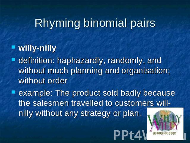 Rhyming binomial pairs willy-nilly definition: haphazardly, randomly, and without much planning and organisation; without order example: The product sold badly because the salesmen travelled to customers will-nilly without any strategy or plan.