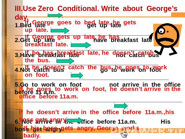 III.Use Zero Conditional. Write about George’s day.1.Bed late get up late_________________________________________2.Get up late have breakfast late________________________________________3.Have breakfast late not catch bus___________________________…