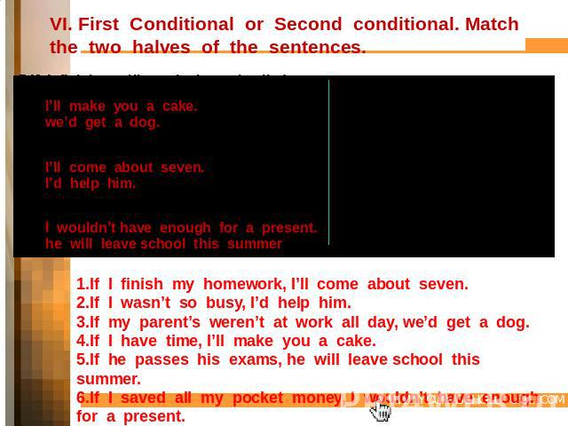 VI. First Conditional or Second conditional. Match the two halves of the sentences. 1.If I finish my homework,2.If I wasn’t so busy,I’ll make you a cake.we’d get a dog.3.If my parents weren’t at work all day,4.If I have time,I’ll come about seven.I’…