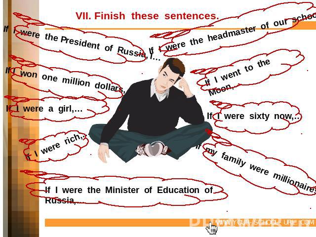 VII. Finish these sentences. If I were the President of Russia, I… If I won one million dollars,… If I were a girl,… If I were rich,… If I were the Minister of Education of Russia,… If my family were millionaires,… If I were sixty now,… If I went to…