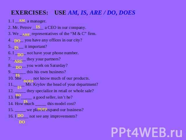 EXERCISES: USE AM, IS, ARE / DO, DOES 1. I _____ a manager.2. Mr. Petrov _____ a CEO in our company.3. We _____ representatives of the “M & C” firm.4. _____ you have any offices in our city?5. _____ it important?6. I _____ not have your phone number…