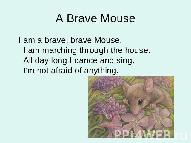 A Brave Mouse I am a brave, brave Mouse. I am marching through the house. All day long I dance and sing. I’m not afraid of anything.
