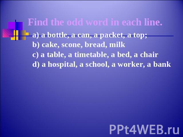 Find the odd word in each line.a) a bottle, a can, a packet, a top;b) cake, scone, bread, milkc) a table, a timetable, a bed, a chaird) a hospital, a school, a worker, a bank