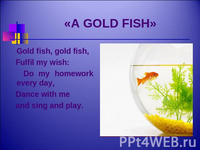 «A GOLD FISH» Gold fish, gold fish, Fulfil my wish: Do my homework every day, Dance with me and sing and play.