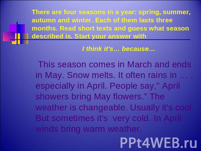 There are four seasons in a year: spring, summer, autumn and winter. Each of them lasts three months. Read short texts and guess what season described is. Start your answer with I think it's… because… This season comes in March and ends in May. Snow…
