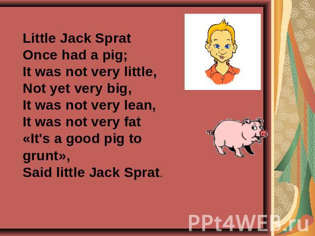 Little Jack SpratOnce had a pig;It was not very little,Not yet very big,It was not very lean,It was not very fat«It's a good pig to grunt»,Said little Jack Sprat.