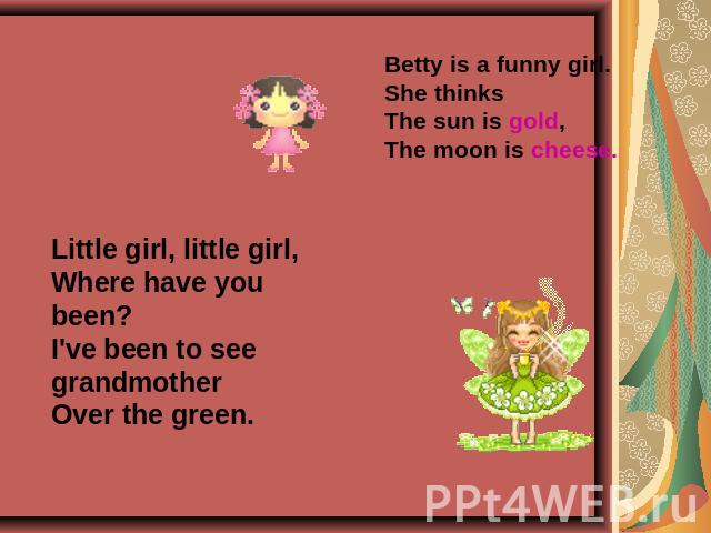 Betty is a funny girl.She thinksThe sun is gold,The moon is cheese. Little girl, little girl,Where have you been?I've been to see grandmotherOver the green.