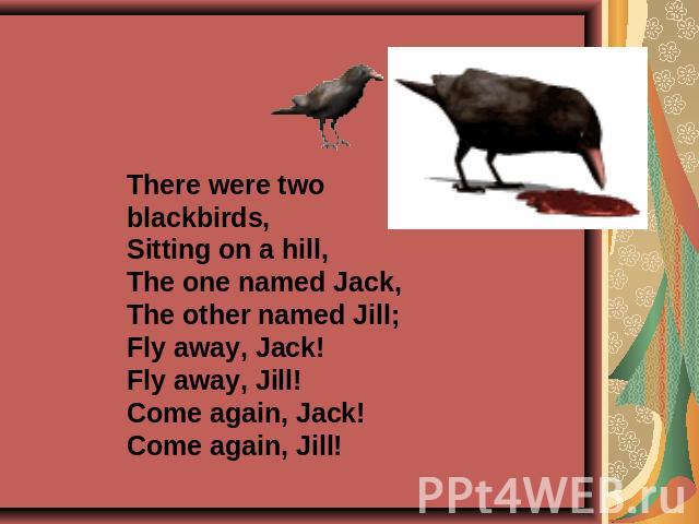 There were two blackbirds,Sitting on a hill,The one named Jack,The other named Jill;Fly away, Jack!Fly away, Jill!Come again, Jack!Come again, Jill!