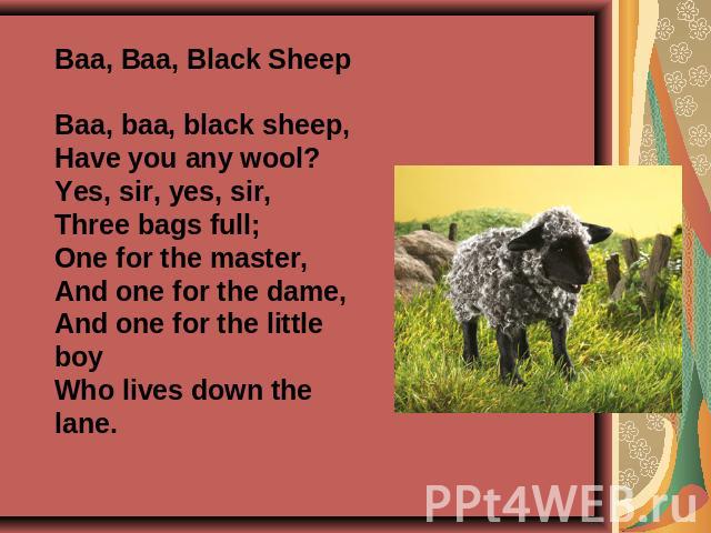 Baa, Baa, Black SheepBaa, baa, black sheep,Have you any wool?Yes, sir, yes, sir,Three bags full;One for the master,And one for the dame,And one for the little boyWho lives down the lane.