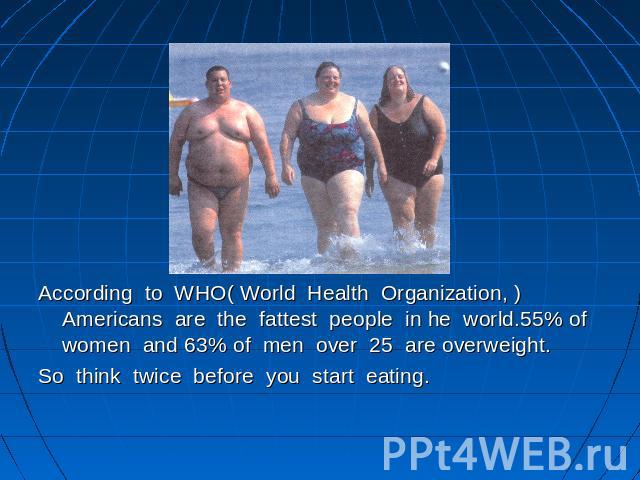 According to WHO( World Health Organization, ) Americans are the fattest people in he world.55% of women and 63% of men over 25 are overweight.So think twice before you start eating.