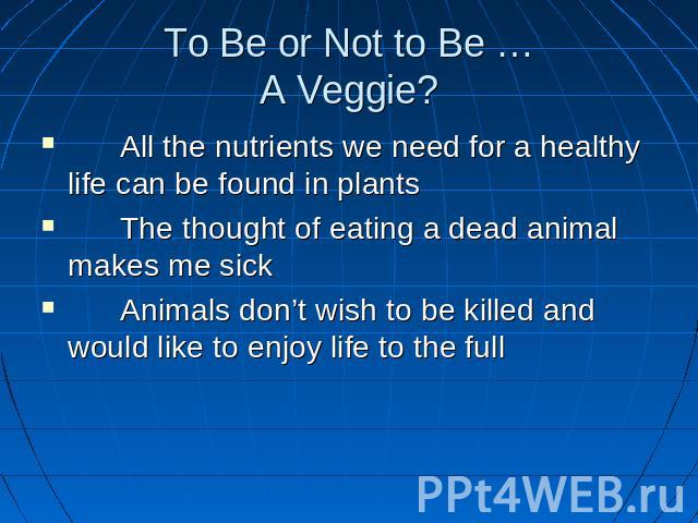 To Be or Not to Be …A Veggie? All the nutrients we need for a healthy life can be found in plants The thought of eating a dead animal makes me sick Animals don’t wish to be killed and would like to enjoy life to the full