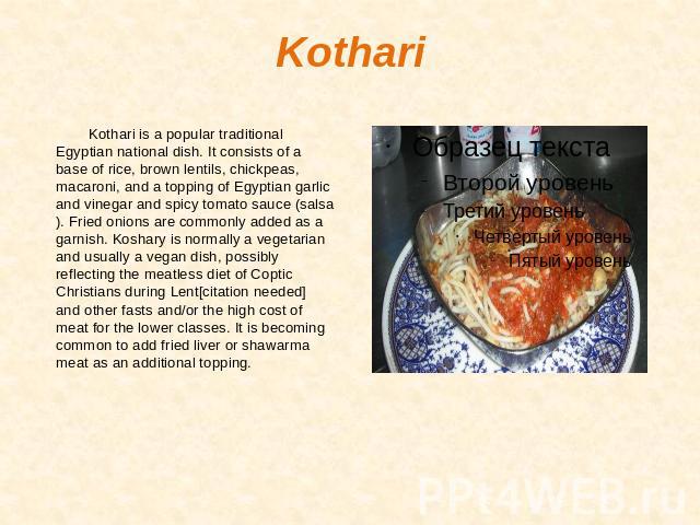 Kothari Kothari is a popular traditional Egyptian national dish. It consists of a base of rice, brown lentils, chickpeas, macaroni, and a topping of Egyptian garlic and vinegar and spicy tomato sauce (salsa). Fried onions are commonly added as a gar…