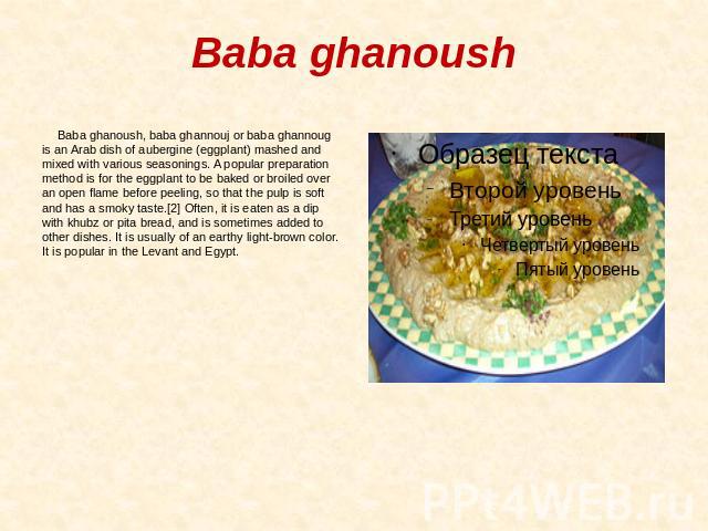 Baba ghanoush Baba ghanoush, baba ghannouj or baba ghannoug is an Arab dish of aubergine (eggplant) mashed and mixed with various seasonings. A popular preparation method is for the eggplant to be baked or broiled over an open flame before peeling, …