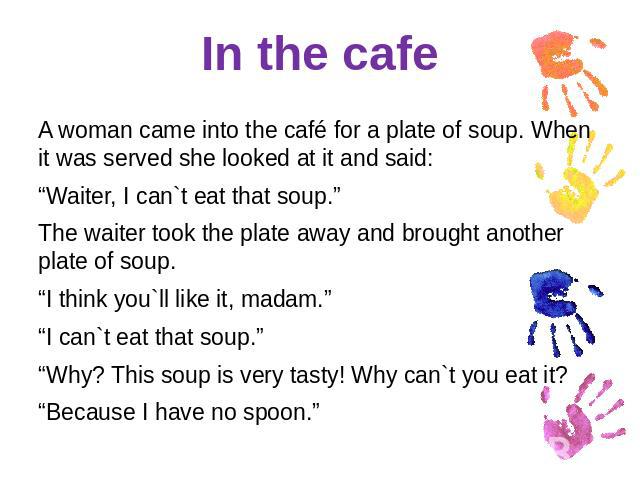 In the cafe A woman came into the café for a plate of soup. When it was served she looked at it and said:“Waiter, I can`t eat that soup.”The waiter took the plate away and brought another plate of soup.“I think you`ll like it, madam.”“I can`t eat th…