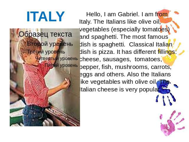 ITALY Hello, I am Gabriel. I am from Italy. The Italians like olive oil, vegetables (especially tomatoes) and spaghetti. The most famous dish is spaghetti. Classical Italian dish is pizza. It has different fillings: cheese, sausages, tomatoes, peppe…